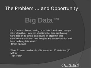 The Problem … and Opportunity
Big Data™
If you have to choose, having more data does indeed trump a
better algorithm. However, what is better than just having
more data on its own is also having an algorithm that
annotates the data with new linkages and statistics which alter
the underlying data asset.”
- Omar Tawakol
Weka Explorer can handle ~1M instances, 25 attributes (50
MB file)
- Ian Witten
 