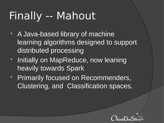 Finally -- Mahout
 A Java-based library of machine
learning algorithms designed to support
distributed processing
 Initially on MapReduce, now leaning
heavily towards Spark
 Primarily focused on Recommenders,
Clustering, and Classification spaces.
 