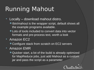 Running Mahout
 Locally – download mahout distro.
/bin/mahout is the wrapper script, default shows all
the example programs available.
Lots of tools included to convert data into vector
formats and pre-process text, worth a look
 Amazon EC2
Configure stack from scratch on EC2 servers
 Amazon EMR
Quicker start, a lot of the build is already optimized
for MapReduce jobs, just add Mahout as a custom
jar and pass the script as a parameter
 
