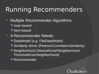 Running Recommenders
 Multiple Recommender Algorithms
User-based
Item-based
 A Recommender Needs:
DataModel (e.g. FileDataModel)
Similarity driver (PearsonCorrelationSimilarity)
Neighborhood (NearstNUserNeighborhood,
ThresholdUserNeighborhood)
Recommender
 
