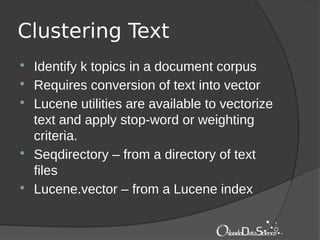 Clustering Text
 Identify k topics in a document corpus
 Requires conversion of text into vector
 Lucene utilities are available to vectorize
text and apply stop-word or weighting
criteria.
 Seqdirectory – from a directory of text
files
 Lucene.vector – from a Lucene index
 