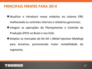 77
Atualizar e introduzir novos módulos no sistema ERP,
melhorando os controles internos e relatórios gerenciais;
Integrar as operações do Planejamento e Controle da
Produção (PCP) no Brasil e nos EUA;
Ampliar os mercados do M.I.M. ( Metal Injection Molding)
para terceiros, promovendo maior rentabilidade do
segmento;
PRINCIPAIS FRENTES PARA 2014
 
