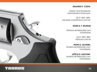 FELIPE G. OLIVEIRA
Analista de Relações com
Investidores
LETÍCIA D. KASCHNY
Analista de Relações com
Investidores
DORIS B. F. WILHELM
Diretora de Relações com
Investidores
55 51 3021 3001
ri@taurus.com.br
79
EDUARDO F. COSTA
Diretor Vice-Presidente
Administrativo Financeiro
55 51 3021 3001
eduardo.costa@taurus.com.br
 