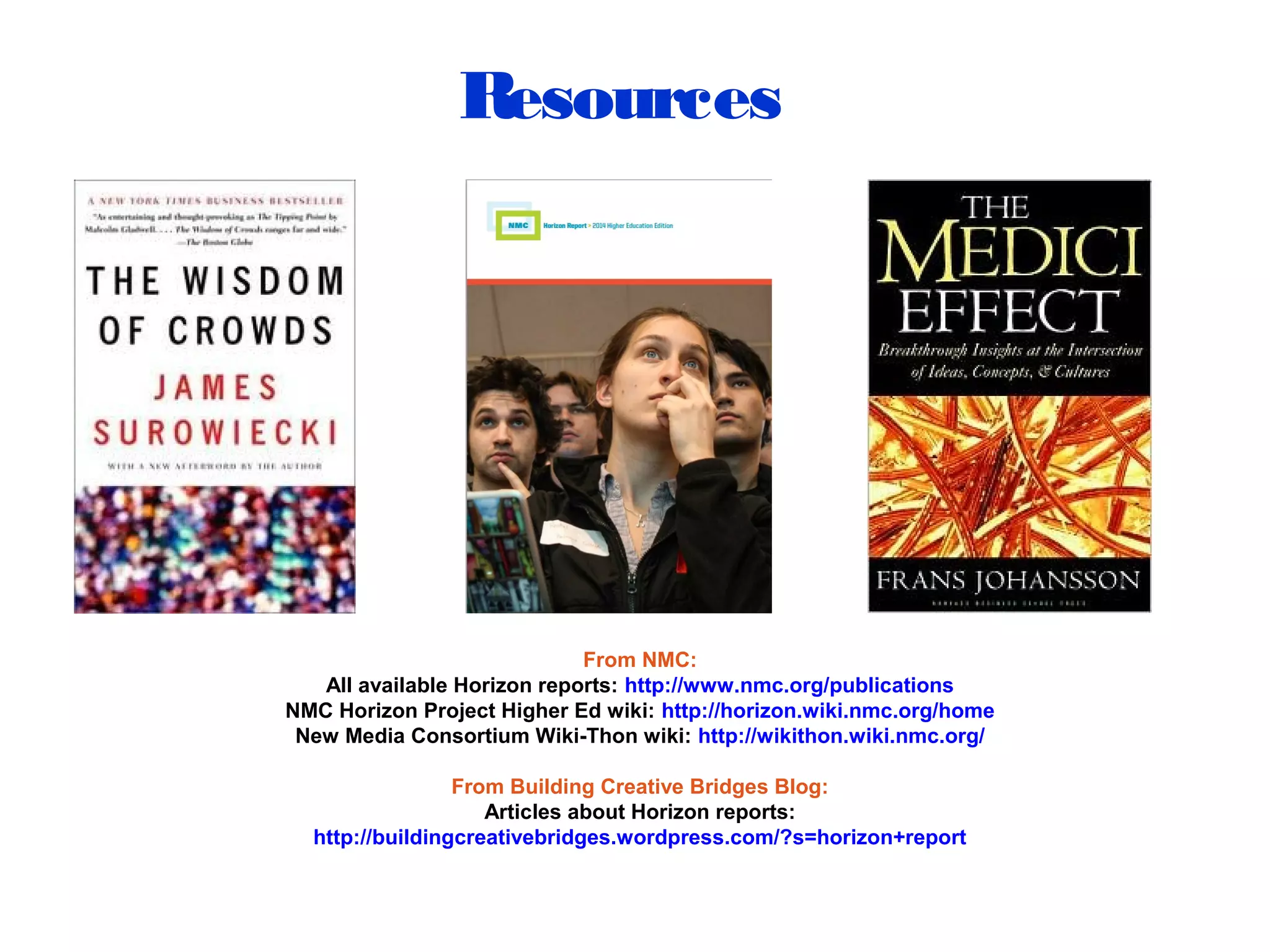 Resources
From NMC:
All available Horizon reports: http://www.nmc.org/publications
NMC Horizon Project Higher Ed wiki: http://horizon.wiki.nmc.org/home
New Media Consortium Wiki-Thon wiki: http://wikithon.wiki.nmc.org/
From Building Creative Bridges Blog:
Articles about Horizon reports:
http://buildingcreativebridges.wordpress.com/?s=horizon+report
 