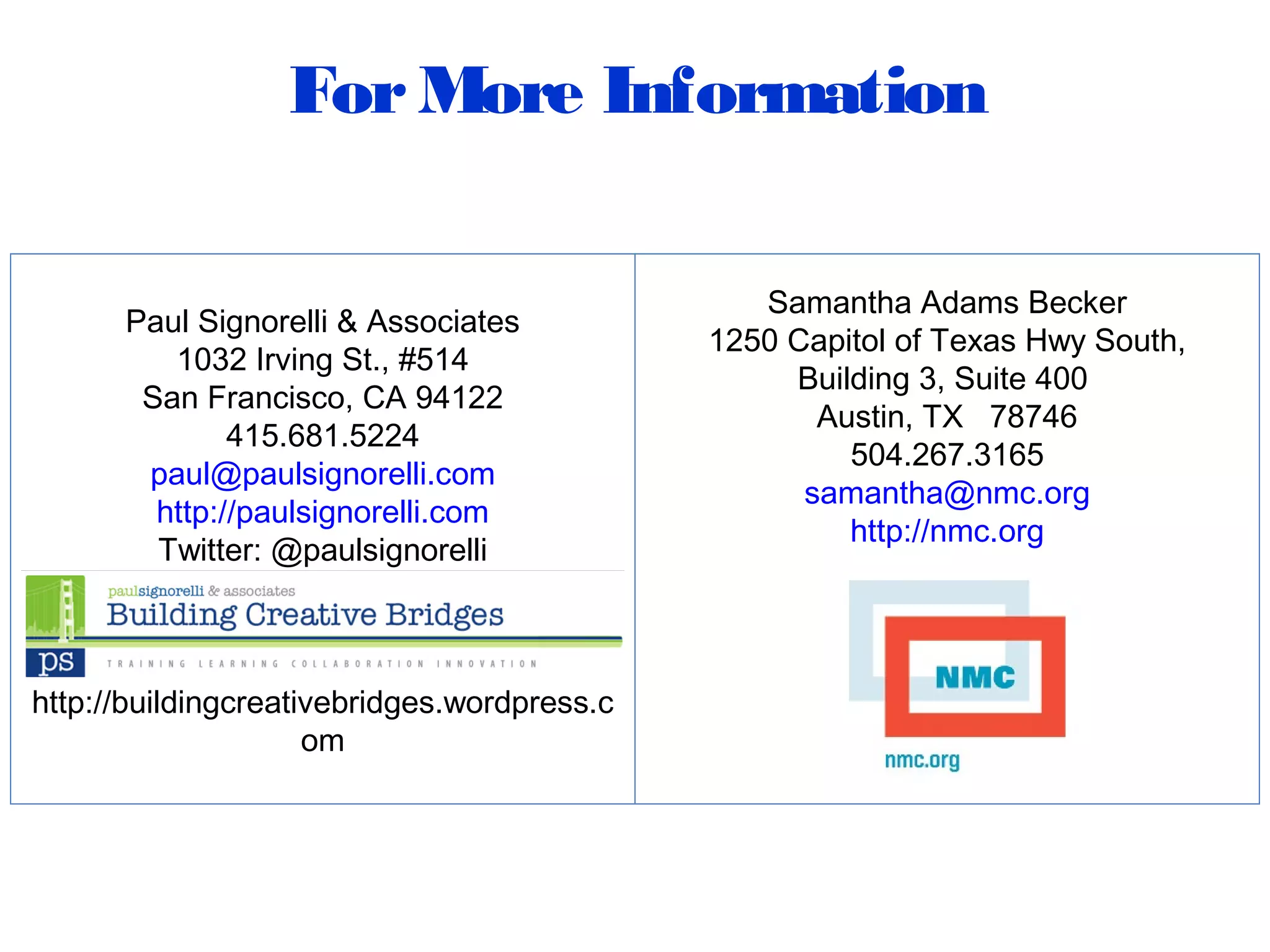 ForMore Information
Paul Signorelli & Associates
1032 Irving St., #514
San Francisco, CA 94122
415.681.5224
paul@paulsignorelli.com
http://paulsignorelli.com
Twitter: @paulsignorelli
http://buildingcreativebridges.wordpress.c
om
Samantha Adams Becker
1250 Capitol of Texas Hwy South,
Building 3, Suite 400
Austin, TX 78746
504.267.3165
samantha@nmc.org
http://nmc.org
 