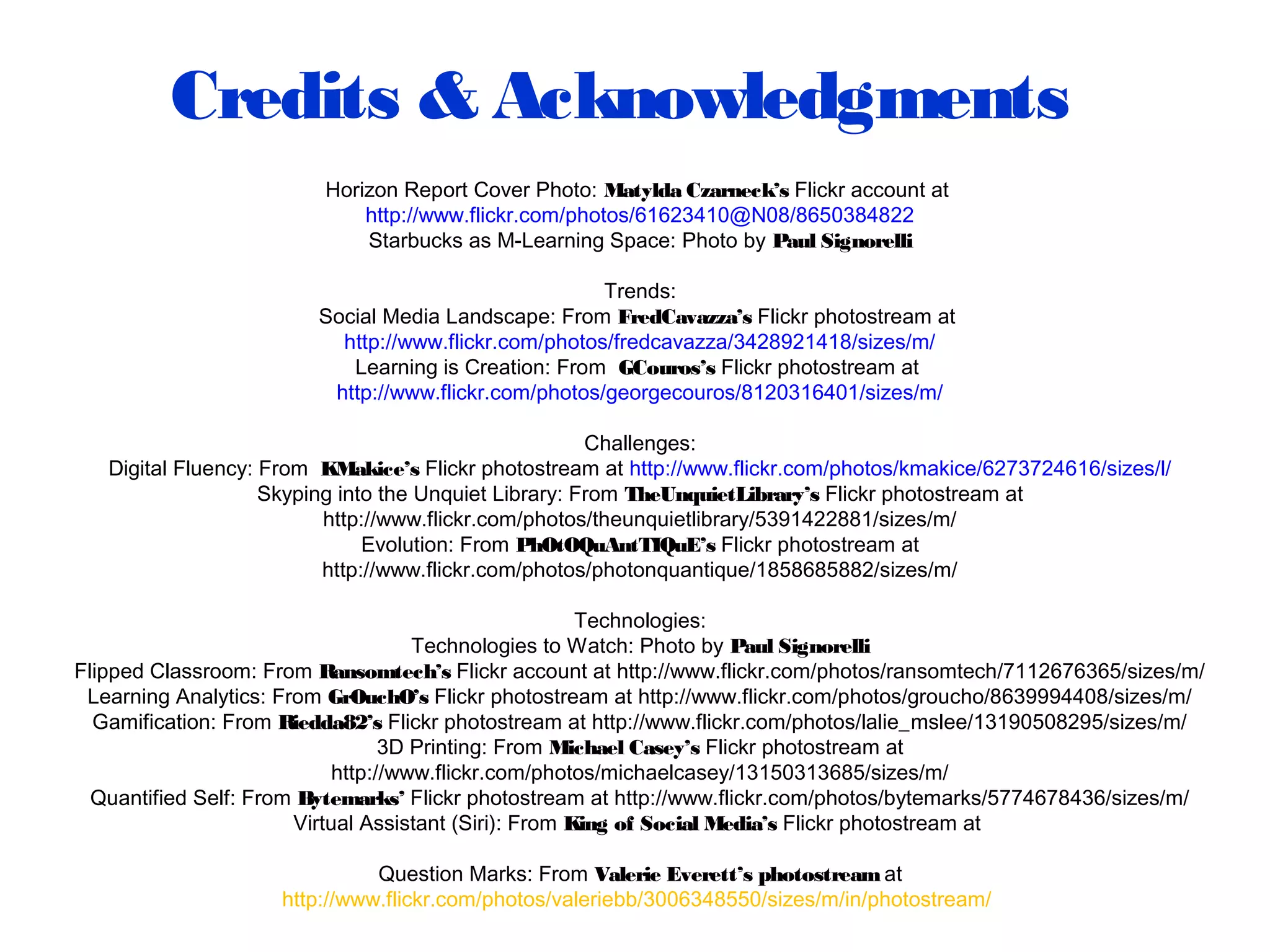 Credits & Acknowledgments
Horizon Report Cover Photo: Matylda Czarneck’s Flickr account at
http://www.flickr.com/photos/61623410@N08/8650384822
Starbucks as M-Learning Space: Photo by Paul Signorelli
Trends:
Social Media Landscape: From FredCavazza’s Flickr photostream at
http://www.flickr.com/photos/fredcavazza/3428921418/sizes/m/
Learning is Creation: From GCouros’s Flickr photostream at
http://www.flickr.com/photos/georgecouros/8120316401/sizes/m/
Challenges:
Digital Fluency: From KMakice’s Flickr photostream at http://www.flickr.com/photos/kmakice/6273724616/sizes/l/
Skyping into the Unquiet Library: From TheUnquietLibrary’s Flickr photostream at
http://www.flickr.com/photos/theunquietlibrary/5391422881/sizes/m/
Evolution: From PhOtOQuAntTIQuE’s Flickr photostream at
http://www.flickr.com/photos/photonquantique/1858685882/sizes/m/
Technologies:
Technologies to Watch: Photo by Paul Signorelli
Flipped Classroom: From Ransomtech’s Flickr account at http://www.flickr.com/photos/ransomtech/7112676365/sizes/m/
Learning Analytics: From GrOuchO’s Flickr photostream at http://www.flickr.com/photos/groucho/8639994408/sizes/m/
Gamification: From Riedda82’s Flickr photostream at http://www.flickr.com/photos/lalie_mslee/13190508295/sizes/m/
3D Printing: From Michael Casey’s Flickr photostream at
http://www.flickr.com/photos/michaelcasey/13150313685/sizes/m/
Quantified Self: From Bytemarks’ Flickr photostream at http://www.flickr.com/photos/bytemarks/5774678436/sizes/m/
Virtual Assistant (Siri): From King of Social Media’s Flickr photostream at
Question Marks: From Valerie Everett’s photostreamat
http://www.flickr.com/photos/valeriebb/3006348550/sizes/m/in/photostream/
 
