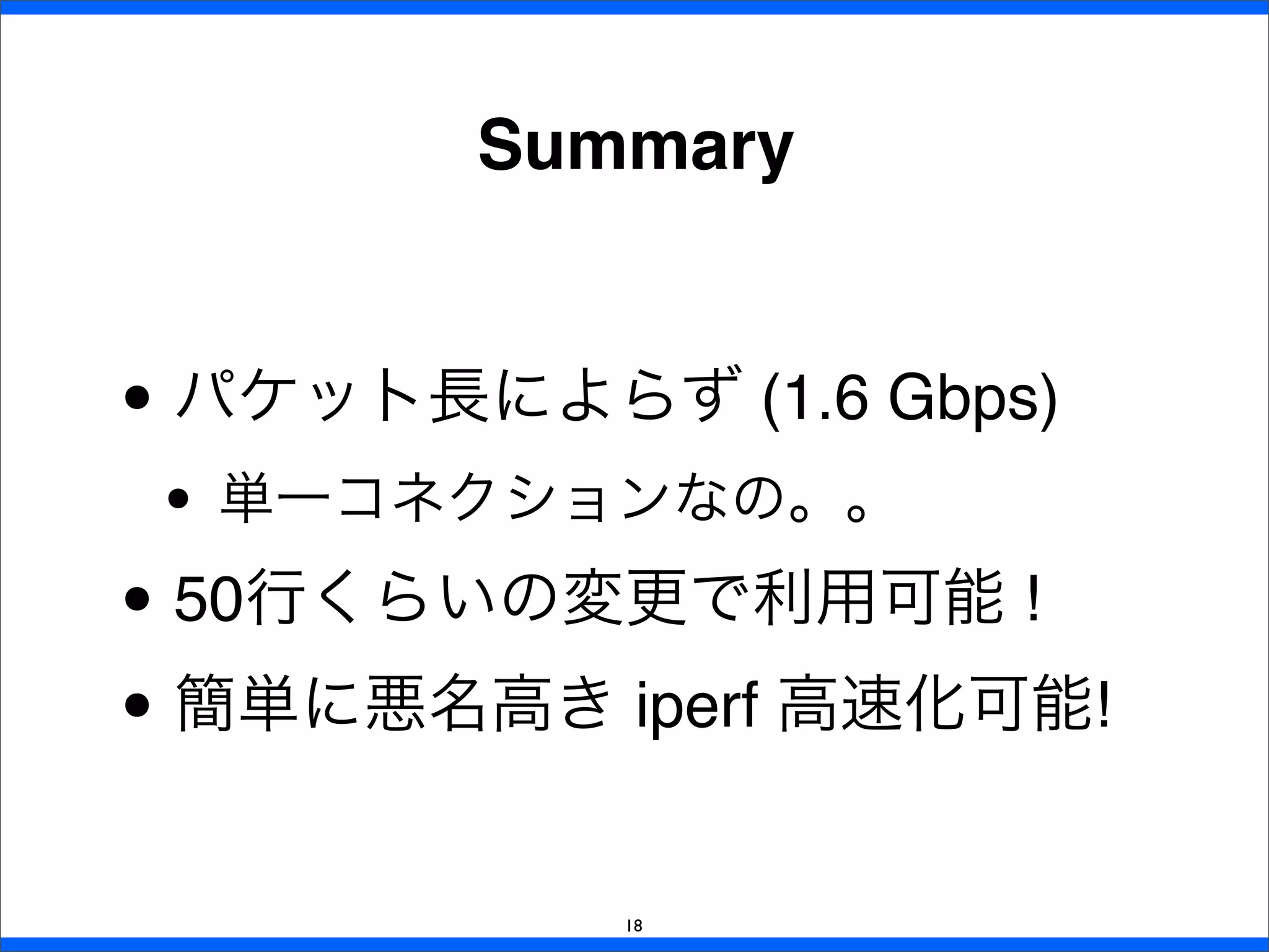 Summary
18
• パケット長によらず (1.6 Gbps)
• 単一コネクションなの。。
• 50行くらいの変更で利用可能 !
• 簡単に悪名高き iperf 高速化可能!
 