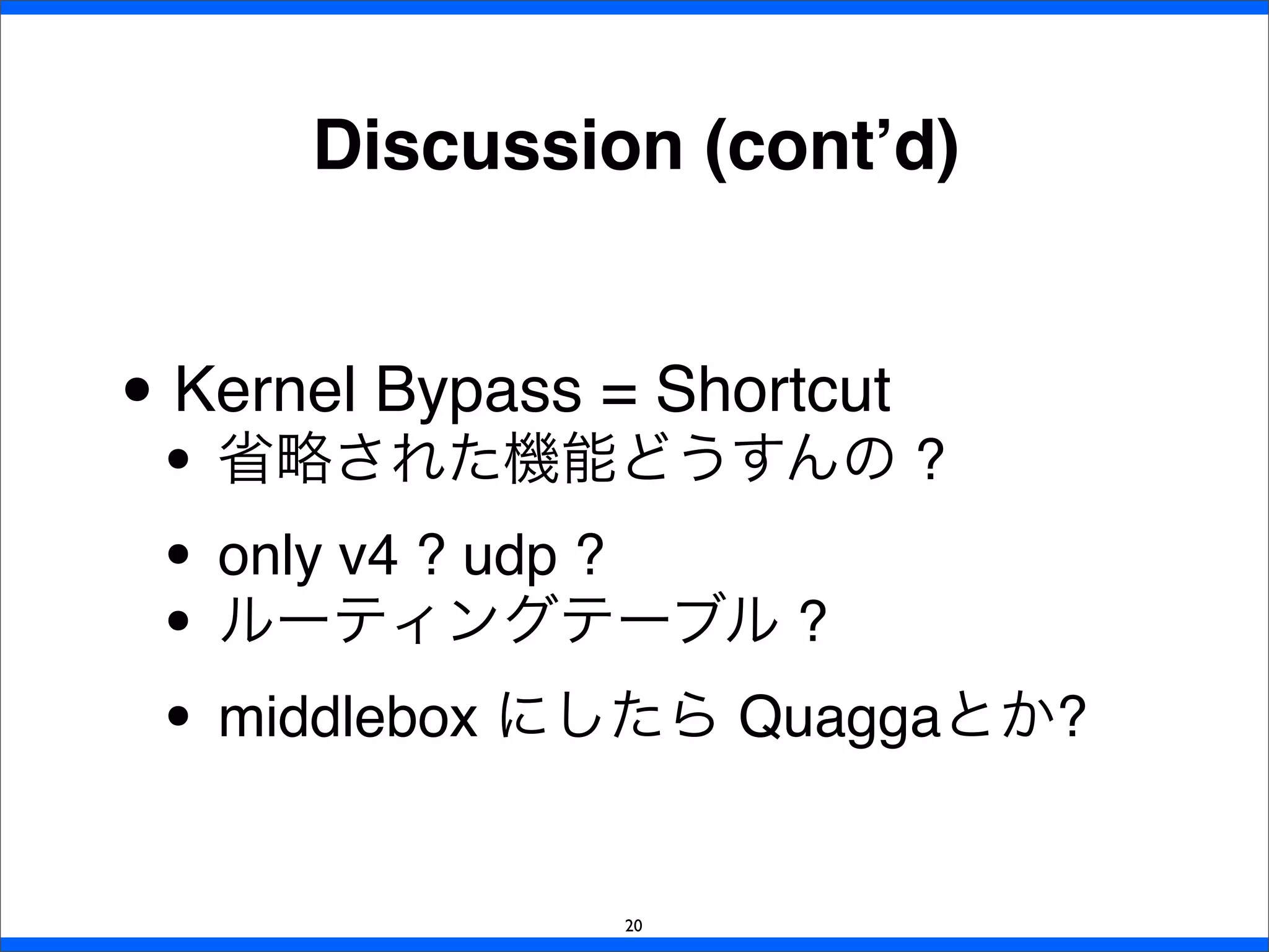 • Kernel Bypass = Shortcut
• 省略された機能どうすんの ?
• only v4 ? udp ?
• ルーティングテーブル ?
• middlebox にしたら Quaggaとか?
Discussion (cont’d)
20
 