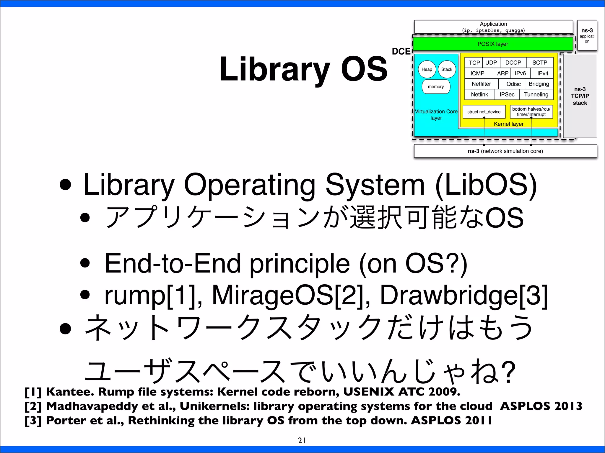 Library OS
21
• Library Operating System (LibOS)
• アプリケーションが選択可能なOS
• End-to-End principle (on OS?)
• rump[1], MirageOS[2], Drawbridge[3]
• ネットワークスタックだけはもう
ユーザスペースでいいんじゃね?[1] Kantee. Rump ﬁle systems: Kernel code reborn, USENIX ATC 2009.
[2] Madhavapeddy et al., Unikernels: library operating systems for the cloud ASPLOS 2013
[3] Porter et al., Rethinking the library OS from the top down. ASPLOS 2011
ARP
Qdisc
TCP UDP DCCP SCTP
ICMP IPv4IPv6
Netlink
BridgingNetﬁlter
IPSec Tunneling
Kernel layer
Heap Stack
memory
Virtualization Core
layer
ns-3 (network simulation core)
POSIX layer
Application
(ip, iptables, quagga)
bottom halves/rcu/
timer/interrupt
struct net_device
DCE
ns-3
applicati
on
ns-3
TCP/IP
stack
 