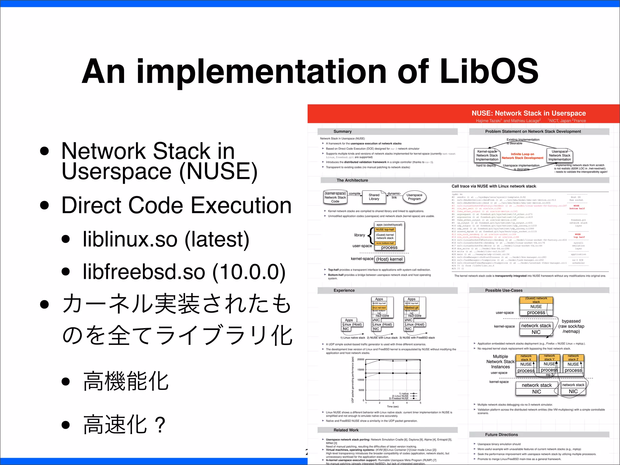 • Network Stack in
Userspace (NUSE)
• Direct Code Execution
• liblinux.so (latest)
• libfreebsd.so (10.0.0)
• カーネル実装されたも
のを全てライブラリ化
• 高機能化
• 高速化 ?
An implementation of LibOS
22
NUSE: Network Stack in Userspace
Hajime Tazaki1
and Mathieu Lacage2
,
1
NICT, Japan 2
France
Summary
Network Stack in Userspace (NUSE)
I A framework for the userspace execution of network stacks
I Based on Direct Code Execution (DCE) designed for ns-3 network simulator
I Supports multiple kinds and versions of network stacks implemented for kernel-space (currently net-next
Linux, freebsd.git are supported)
I Introduces the distributed validation framework in a single controller (thanks to ns-3).
I Transparent to existing codes (no manual patching to network stacks)
Problem Statement on Network Stack Development
Kernel-space
Network Stack
Implementation
Userspace
Network Stack
Implementation
hard to deploy
Existing Implementation
is desirable
Userspace implementation
is desirable
- implementing network stack from scratch
is not realistic (620K LOC in ./net-next/net/).
- needs to validate the interoperatbility again!
Inﬁnite Loop on
Network Stack Development
The Architecture
(kernel-space)
Network Stack
Code
Shared
Library
Userspace
Program
compile dynamic-
link
I Kernel network stacks are compiled to shared library and linked to applications.
I Unmodiﬁed application codes (userspace) and network stack (kernel-space) are usable.
(Host) kernel
process
apps (socket/syscall)
NUSE bottom-half
(Guest) kernel
network stack
NUSE top-half
user-space
kernel-space
library
{
I Top-half provides a transparent interface to applications with system-call redirection.
I Bottom-half provides a bridge between userspace network stack and host operating
system.
Call trace via NUSE with Linux network stack:
(gdb) bt ---------------
#0 sendto () at ../sysdeps/unix/syscall-template.S:82 Host OS
#1 ns3::EmuNetDevice::SendFrom () at ../src/emu/model/emu-net-device.cc:913 Raw socket
#2 ns3::EmuNetDevice::Send () at ../src/emu/model/emu-net-device.cc:835 ---------------
#3 ns3::LinuxSocketFdFactory::DevXmit () at ../model/linux-socket-fd-factory.cc:297 NUSE
#4 sim_dev_xmit () at sim/sim.c:290 bottom half
#5 fake_ether_output () at sim/sim-device.c:165
#6 arprequest () at freebsd.git/sys/netinet/if_ether.c:271 ---------------
#7 arpresolve () at freebsd.git/sys/netinet/if_ether.c:419
#8 fake_ether_output () at sim/sim-device.c:89 freebsd.git
#9 ip_output () at freebsd.git/sys/netinet/ip_output.c:631 network stack
#10 udp_output () at freebsd.git/sys/netinet/udp_usrreq.c:1233 layer
#11 udp_send () at freebsd.git/sys/netinet/udp_usrreq.c:1580
#12 sosend_dgram () at freebsd.git/sys/kern/uipc_socket.c:1115 ---------------
#13 sim_sock_sendmsg () at sim/sim-socket.c:104 NUSE
#14 sim_sock_sendmsg_forwarder () at sim/sim.c:88 top half
#15 ns3::LinuxSocketFdFactory::Sendmsg () at ../model/linux-socket-fd-factory.cc:633 ---------------
#16 ns3::LinuxSocketFd::Sendmsg () at ../model/linux-socket-fd.cc:76 syscall
#17 ns3::LinuxSocketFd::Write () at ../model/linux-socket-fd.cc:44 emulation
#18 dce_write () at ../model/dce-fd.cc:290 layer
#19 write () at ../model/libc-ns3.h:187 ---------------
#20 main () at ../example/udp-client.cc:34 application
#21 ns3::DceManager::DoStartProcess () at ../model/dce-manager.cc:283 ---------------
#22 ns3::TaskManager::Trampoline () at ../model/task-manager.cc:250 ns-3 DCE
#23 ns3::UcontextFiberManager::Trampoline () at ../model/ucontext-fiber-manager.cc:1 scheduler
#24 ?? () from /lib64/libc.so.6 ---------------
#25 ?? ()
The kernel network stack code is transparently integrated into NUSE framework without any modiﬁcations into original one.
Experience
Linux (Host)
Apps
NIC
1) Linux native stack
Linux (Host)
vNIC
ns3-core
NUSE bottom-
half
linux net-next
Apps
NUSE top-half
NIC
2) NUSE with Linux stack
Linux (Host)
vNIC
ns3-core
Apps
NUSE bottom-
half
freebsd.git
NUSE top-half
NIC
3) NUSE with FreeBSD stack
I A UDP simple socket-based trafﬁc generator is used with three different scenarios.
I The development tree version of Linux and FreeBSD kernel is encapsulated by NUSE without modifying the
application and host network stacks.
0
5000
10000
15000
20000
1 2 3 4 5
UDPpacketgeneratingperformance(pps)
Time (sec)
1) native
2) Linux NUSE
3) Freebsd NUSE
I Linux NUSE shows a different behavior with Linux native stack: current timer implementation in NUSE is
simpliﬁed and not enough to emulate native one accurately.
I Native and FreeBSD NUSE show a similarity in the UDP packet generation.
Possible Use-Cases
network stack
process
NUSE
(Guest) network
stack
user-space
kernel-space
NIC
bypassed
(raw sock/tap
/netmap)
I Application embedded network stacks deployment (e.g., Firefox + NUSE Linux + mptcp.).
I No required kernel stack replacement with bypassing the host network stack.
network stack
process
NUSE
network
stack X
user-space
kernel-space
NIC
Multiple
Network Stack
Instances
process
NUSE
network
stack Y
process
NUSE
network
stack Z
NIC
network stack
ns-3
I Multiple network stacks debugging via ns-3 network simulator.
I Validation platform across the distributed network entities (like VM multiplexing) with a simple controllable
scenario.
Related Work
I Userspace network stack porting: Network Simulation Cradle [6], Daytona [9], Alpine [4], Entrapid [5],
MiNet [3]
Need of manual patching, resulting the difﬁculties of latest version tracking.
I Virtual machines, operating systems: (KVM [8]/Linux Container [1]/User-mode Linux [2])
High-level transparency introduces the broader compatibility of codes (application, network stack), but
unnecessary workload for the application execution.
I In-kernel userspace execution support: Runnable Userspace Meta Program (RUMP) [7]
No manual patching (already integrated NetBSD), but lack of integrated operation.
Future Directions
I Userspace binary emulation should
I More useful example with unavailable features of current network stacks (e.g., mptcp)
I Seek the performance improvement with userspace network stack by utilizing multiple processors.
I Promote to merge Linux/FreeBSD main-tree as a general framework.
 