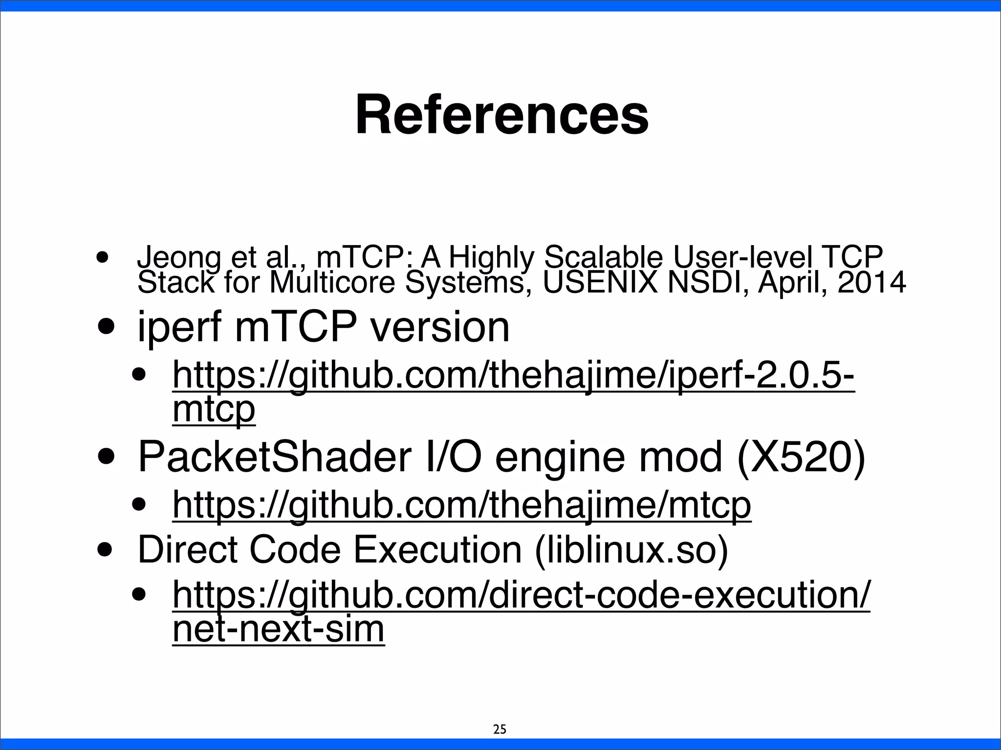 References
• Jeong et al., mTCP: A Highly Scalable User-level TCP
Stack for Multicore Systems, USENIX NSDI, April, 2014
• iperf mTCP version
• https://github.com/thehajime/iperf-2.0.5-
mtcp
• PacketShader I/O engine mod (X520)
• https://github.com/thehajime/mtcp
• Direct Code Execution (liblinux.so)
• https://github.com/direct-code-execution/
net-next-sim
25
 