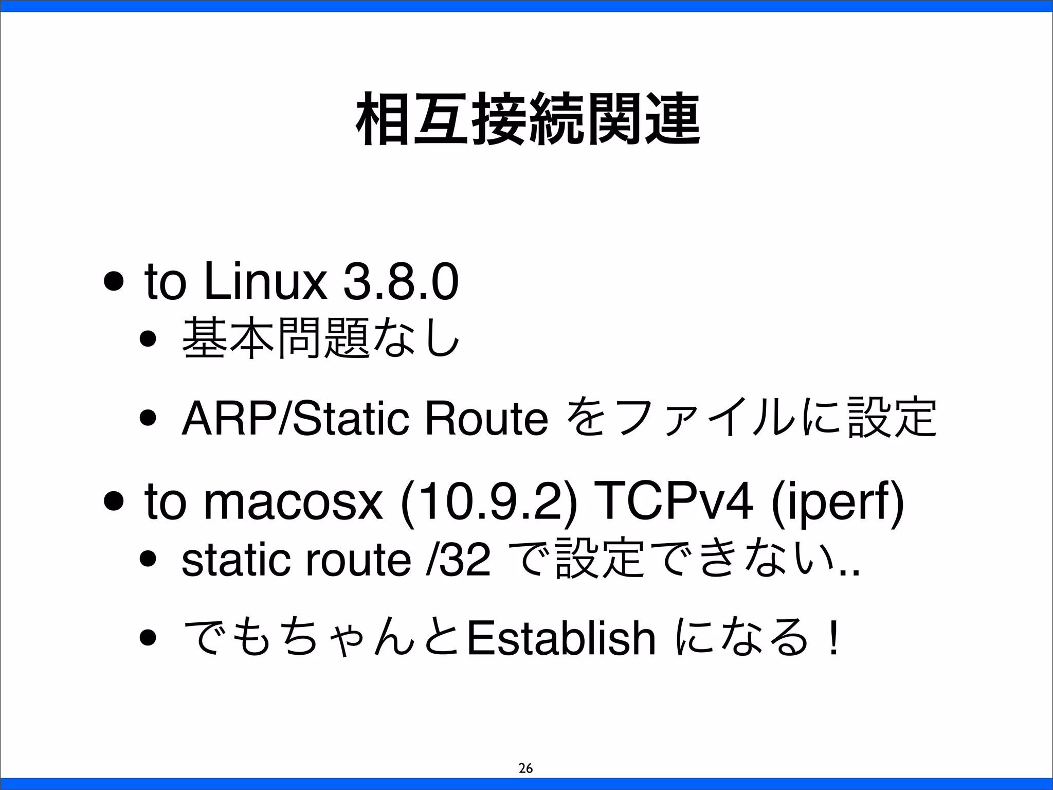 • to Linux 3.8.0
• 基本問題なし
• ARP/Static Route をファイルに設定
• to macosx (10.9.2) TCPv4 (iperf)
• static route /32 で設定できない..
• でもちゃんとEstablish になる !
相互接続関連
26
 