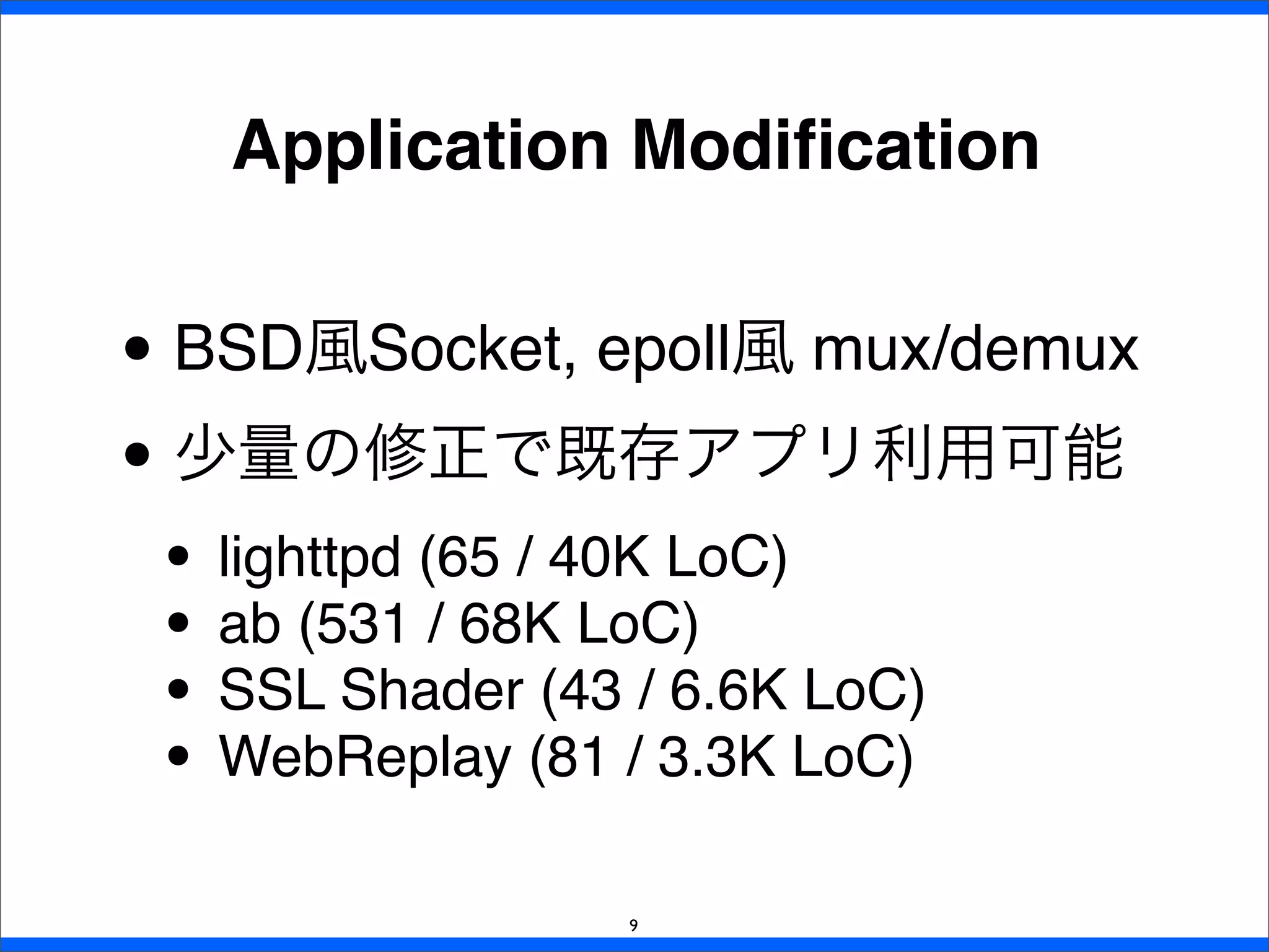 Application Modiﬁcation
9
• BSD風Socket, epoll風 mux/demux
• 少量の修正で既存アプリ利用可能
• lighttpd (65 / 40K LoC)
• ab (531 / 68K LoC)
• SSL Shader (43 / 6.6K LoC)
• WebReplay (81 / 3.3K LoC)
 
