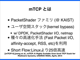 • PacketShader ファミリ (@ KAIST)
• ユーザ空間スタック(kernel bypass)
• w/ DPDK, PacketShader I/O, netmap
• 種々の高速化手法 (Fast Packet I/O,
afﬁnity-accept, RSS, etc)を利用
• Short Flow:Linuxより25倍高速
mTCP とは
2
[mTCP14] Jeong et al., mTCP: A Highly Scalable User-level TCP Stack for
Multicore Systems, USENIX NSDI, April, 2014
 