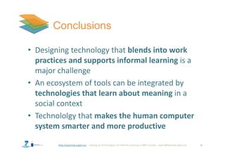http://Learning-Layers-eu
• Designing technology that blends into work
practices and supports informal learning is a
major challenge
• An ecosystem of tools can be integrated by
technologies that learn about meaning in a
social context
• Technololgy that makes the human computer
system smarter and more productive
18
 