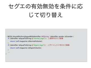 セグエの有効無効を条件に応
じて切り替え
- (BOOL)shouldPerformSegueWithIdentiﬁer:(NSString *)identiﬁer sender:(id)sender {
if ([identiﬁer isEqualToString:@"normal_logo"]) { //通常号のロゴ画像
return [self.magazine isNormalVolume];
}
if ([identiﬁer isEqualToString:@"digest_logo"]) { //ダイジェスト号のロゴ画像
return [self.magazine isDigestVolume];
}
....
}
 