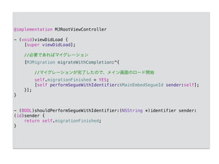 @implementation MJRootViewController
!
- (void)viewDidLoad {
[super viewDidLoad];
!
//必要であればマイグレーション
[MJMigration migrateWithCompletion:^{
//マイグレーションが完了したので、メイン画面のロード開始
self.migrationFinished = YES;
[self performSegueWithIdentifier:kMainEmbedSegueId sender:self];
}];
}
!
!
- (BOOL)shouldPerformSegueWithIdentifier:(NSString *)identifier sender:
(id)sender {
return self.migrationFinished;
}
 
