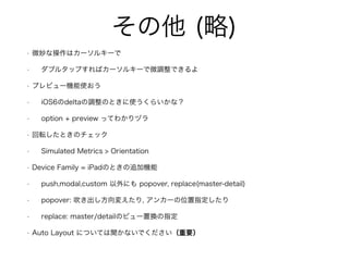 その他 (略)
• 微妙な操作はカーソルキーで
• ダブルタップすればカーソルキーで微調整できるよ
• プレビュー機能使おう
• iOS6のdeltaの調整のときに使うくらいかな？
• option + preview ってわかりヅラ
• 回転したときのチェック
• Simulated Metrics > Orientation
• Device Family = iPadのときの追加機能
• push,modal,custom 以外にも popover, replace(master-detail)
• popover: 吹き出し方向変えたり, アンカーの位置指定したり
• replace: master/detailのビュー置換の指定
• Auto Layout については聞かないでください（重要）
 