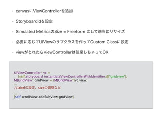 • canvasにViewControllerを追加
• StoryboardIdを設定
• Simulated MetricsのSize = Freeform にして適当にリサイズ
• 必要に応じてUIViewのサブクラスを作ってCustom Classに設定
• viewがとれたらViewControllerは破棄しちゃってOK
UIViewController* vc = 
[self.storyboard instantiateViewControllerWithIdentiﬁer:@"gridview"];
MJGridView* gridView = (MJGridView*)vc.view;
...
//labelの設定、sizeの調整など
...
[self.scrollView addSubView:gridView]
 