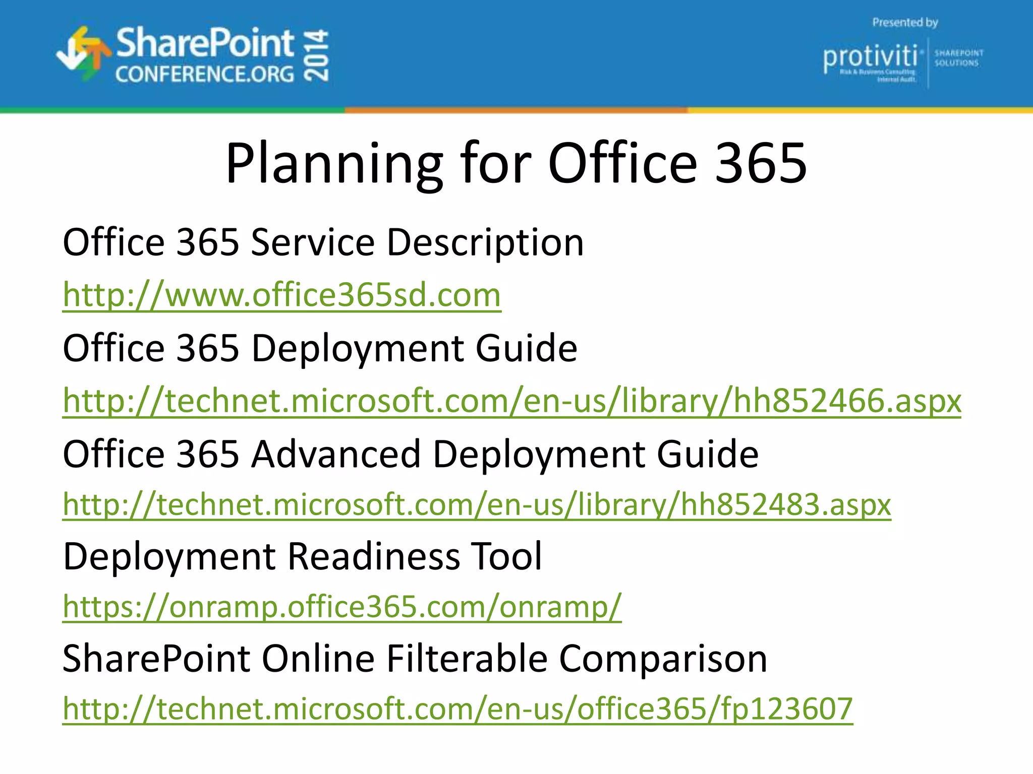 Planning for Office 365
Office 365 Service Description
http://www.office365sd.com
Office 365 Deployment Guide
http://technet.microsoft.com/en-us/library/hh852466.aspx
Office 365 Advanced Deployment Guide
http://technet.microsoft.com/en-us/library/hh852483.aspx
Deployment Readiness Tool
https://onramp.office365.com/onramp/
SharePoint Online Filterable Comparison
http://technet.microsoft.com/en-us/office365/fp123607
 