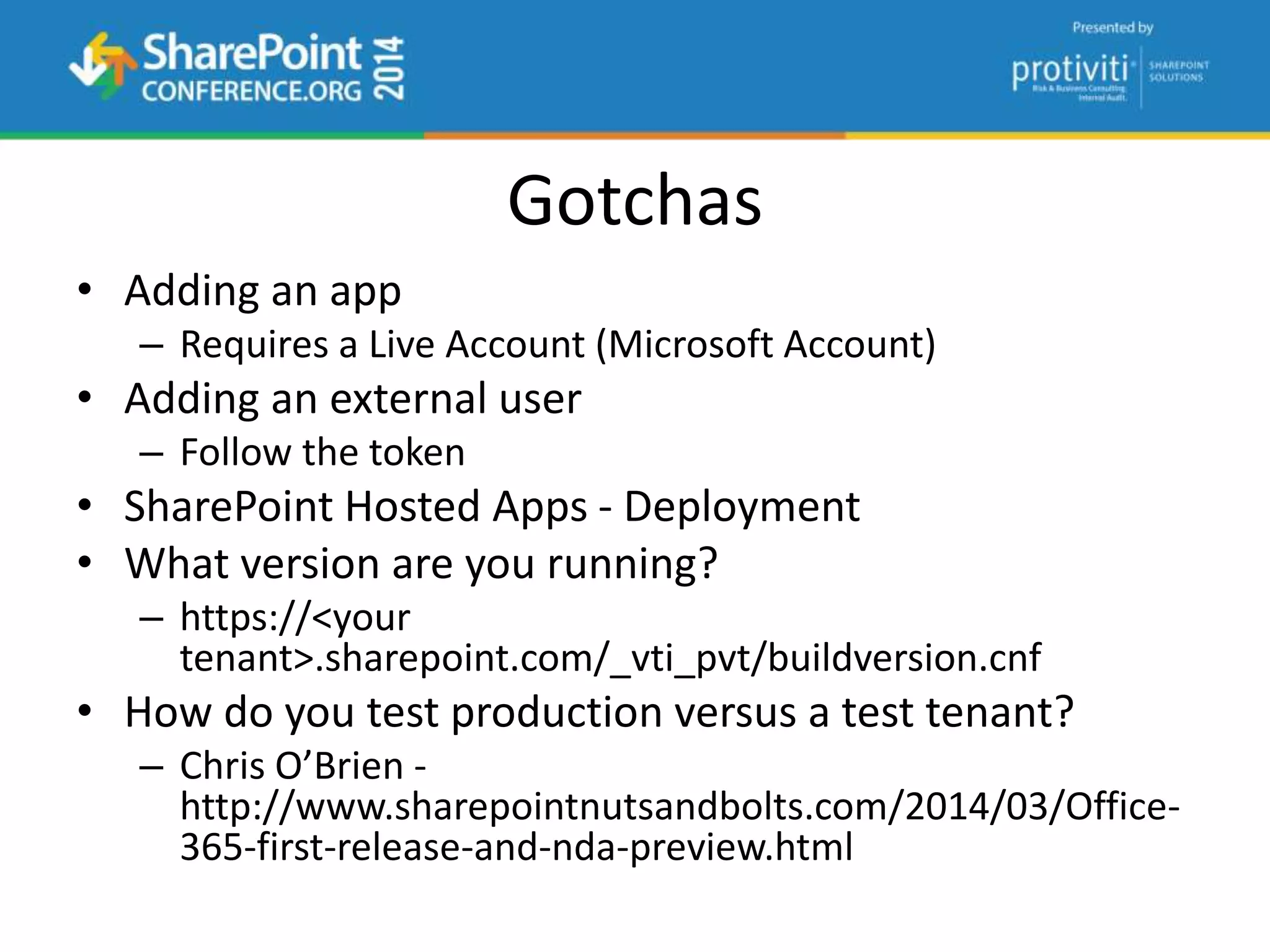Gotchas
• Adding an app
– Requires a Live Account (Microsoft Account)
• Adding an external user
– Follow the token
• SharePoint Hosted Apps - Deployment
• What version are you running?
– https://<your
tenant>.sharepoint.com/_vti_pvt/buildversion.cnf
• How do you test production versus a test tenant?
– Chris O’Brien -
http://www.sharepointnutsandbolts.com/2014/03/Office-
365-first-release-and-nda-preview.html
 