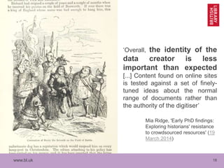 www.bl.uk 16
‘Overall, the identity of the
data creator is less
important than expected
[...] Content found on online sites
is tested against a set of finely-
tuned ideas about the normal
range of documents rather than
the authority of the digitiser’
Mia Ridge, 'Early PhD findings:
Exploring historians' resistance
to crowdsourced resources' (19
March 2014)
 