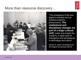 www.bl.uk 3
More than resource discovery…
“The emergence of the new
digital humanities isn’t an
isolated academic
phenomenon. The
institutional and
disciplinary changes are
part of a larger cultural
shift, inside and outside the
academy, a rapid cycle of
emergence and convergence
in technology and culture”
Steven E Jones, Emergence of
the Digital Humanities (2014)
 