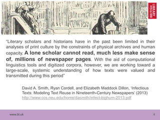 www.bl.uk 6
“Literary scholars and historians have in the past been limited in their
analyses of print culture by the constraints of physical archives and human
capacity. A lone scholar cannot read, much less make sense
of, millions of newspaper pages. With the aid of computational
linguistics tools and digitized corpora, however, we are working toward a
large-scale, systemic understanding of how texts were valued and
transmitted during this period”
David A. Smith, Ryan Cordell, and Elizabeth Maddock Dillon, ‘Infectious
Texts: Modeling Text Reuse in Nineteenth-Century Newspapers’ (2013)
http://www.ccs.neu.edu/home/dasmith/infect-bighum-2013.pdf
 