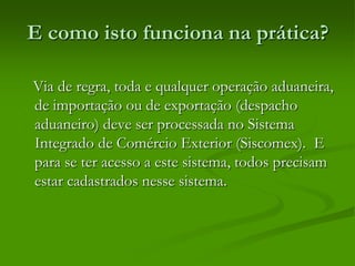 E como isto funciona na prática?
Via de regra, toda e qualquer operação aduaneira,
de importação ou de exportação (despacho
aduaneiro) deve ser processada no Sistema
Integrado de Comércio Exterior (Siscomex). E
para se ter acesso a este sistema, todos precisam
estar cadastrados nesse sistema.
 