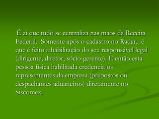 É aí que tudo se centraliza nas mãos da Receita
Federal. Somente após o cadastro no Radar, é
que é feito a habilitação do seu responsável legal
(dirigente, diretor, sócio-gerente). E então esta
pessoa física habilitada credencia os
representantes da empresa (prepostos ou
despachantes aduaneiros) diretamente no
Siscomex.
 