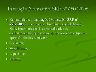 Instrução Normativa SRF nº 650/2006
 Na atualidade, a Instrução Normativa SRF nº
650/2006 é a norma que disciplina esta habilitação.
Nela, foram criadas 4 as modalidades de
credenciamento, que variam de acordo com o tipo e a
operação do interveniente:
 Ordinária;
 Simplificada;
 Especial; e
 Restrita.
 
