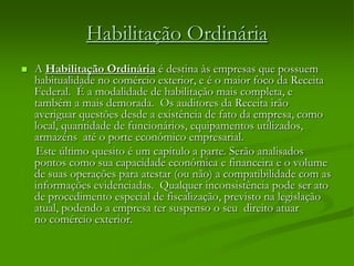 Habilitação Ordinária
 A Habilitação Ordinária é destina às empresas que possuem
habitualidade no comércio exterior, e é o maior foco da Receita
Federal. É a modalidade de habilitação mais completa, e
também a mais demorada. Os auditores da Receita irão
averiguar questões desde a existência de fato da empresa, como
local, quantidade de funcionários, equipamentos utilizados,
armazéns até o porte econômico empresarial.
Este último quesito é um capítulo a parte. Serão analisados
pontos como sua capacidade econômica e financeira e o volume
de suas operações para atestar (ou não) a compatibilidade com as
informações evidenciadas. Qualquer inconsistência pode ser ato
de procedimento especial de fiscalização, previsto na legislação
atual, podendo a empresa ter suspenso o seu direito atuar
no comércio exterior.
 