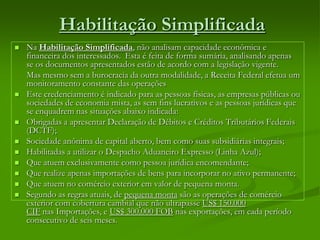 Habilitação Simplificada
 Na Habilitação Simplificada, não analisam capacidade econômica e
financeira dos interessados. Esta é feita de forma sumária, analisando apenas
se os documentos apresentados estão de acordo com a legislação vigente.
Mas mesmo sem a burocracia da outra modalidade, a Receita Federal efetua um
monitoramento constante das operações
 Este credenciamento é indicado para as pessoas físicas, as empresas públicas ou
sociedades de economia mista, as sem fins lucrativos e as pessoas jurídicas que
se enquadrem nas situações abaixo indicada:
 Obrigadas a apresentar Declaração de Débitos e Créditos Tributários Federais
(DCTF);
 Sociedade anônima de capital aberto, bem como suas subsidiárias integrais;
 Habilitadas a utilizar o Despacho Aduaneiro Expresso (Linha Azul);
 Que atuem exclusivamente como pessoa jurídica encomendante;
 Que realize apenas importações de bens para incorporar no ativo permanente;
 Que atuem no comércio exterior em valor de pequena monta.
 Segundo as regras atuais, de pequena monta são as operações de comércio
exterior com cobertura cambial que não ultrapasse US$ 150.000
CIF nas Importações, e US$ 300.000 FOB nas exportações, em cada período
consecutivo de seis meses.
 