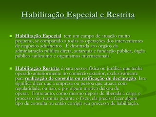 Habilitação Especial e Restrita
 Habilitação Especial tem um campo de atuação muito
pequeno, se comparado a todas as operações dos intervenientes
de negócios aduaneiros. É destinada aos órgãos da
administração pública direta, autarquia e fundação pública, órgão
público autônomo e organismos internacionais.
 Habilitação Restrita é para pessoa física ou jurídica que tenha
operado anteriormente no comércio exterior, exclusivamente
para realização de consulta ou retificação de declaração. Isto
significa dizer que a empresa ou pessoa que atuava com
regularidade, ou não, e por algum motivo deixou de
operar. Entretanto, como mesmo depois de liberada a carga o
processo não termina perante o fisco, ela precisa fazer algum
tipo de consulta ou então corrigir seu processo de habilitação.
 