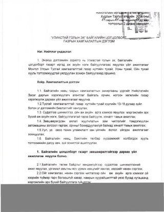 миислэлиин иргэдци+нЯ өлөөл
Хуодын Тэргүүп
4т?.сарын4^,-иЦ
тогтоолык
Я р и й ^ . д у - а а р
Ауг&архавсралт
“УЛИАСТАЙ ГОЛЫН ЭХ” БАЙГАЛИЙН ЦОГЦОЛБО
ГАЗРЫН ХАМГААЛАПТЫН ДЭГЛЭМ
Нэг. Нийтлэг үндэслэл
1. Энэхүү дэглэмийн зорилго нь Улиастай голын эх, байгалийн
цогцолборт газарт иргэд аж ахуйн нэгж байгууллагаас явуулах үйл ажиллагааг
Монгол Улсын Тусгай хамгаалалттай газар нутгийн тухай, Усны тухай, Ойн тухай
хууль тогтоомжуудтай уялдуулан зохион байгуулахад оршино.
Хоёр. Хамгаалалтын дэглэм
1.1. Байгалийн нөөц газрын хамгаалалтын захиргааны үүргийг Нийслэлийн
Засаг даргын хэрэгжүүлэгч агентлаг Байгаль орчин, ногоон хөгжлийн газар
хэрэгжүүлж дараах үйл ажиллагааг явуулна.
1.2.Тусгай хамгаалалттай газар нутгийн тухай хуулийн 13-18 дугаар зүйл
болон уг дэглэмийн биелэлтийг хангуулах;
1.3. Судалгаа шинжилгээ, ойн аж ахуйн арга хэмжээ явуулах мэргэжлийн эрх
бүхий аж ахуйн нэгж, байгууллагатай гэрээ байгуулж, хяналт тавьж ажиллах;
1.4. Зөвшөөрөгдсөн аялал жуулчлалын зам чиглэлийг тэмдэгжүүлэн
автомашины зогсоол гаргаж, орчныг бохирдуулахгүй байхад хяналт тавьж ажиллах;
1.5.Уул, ус овоо тахих уламжлалт зан үйлийн ёслол үйлдэх ажиллагааг
зохицуулах;
1.6. Байгалийн нөөц, баялгийн төлбөр хураамжийг холбогдох хууль
тогтоомжийн дагуу авч, зүй зохистой ашиглуулах.
1. Байгалийн цогцолборт газарт зөвшөөрөлтэйгээр дараах үйл
ажиллагаа явуулж болно.
2.1 .Байгалийн төлөв байдлыг хөндөхгүйгээр судалгаа шинжилгээний
ажил явуулах, ургамал амьтны өсч үржих нөхцлийг хангах, хөрсийг нөхөн сэргээх;
2.2.0йг хамгаалах, нөхөн сэргээх чиглэлээр ойн аж ахуйн арга хэмжээг ой
хээрийн түймэр гарч болзошгүй хавар, намрын хуурайшилттай үеэс бусад хугацаанд
 