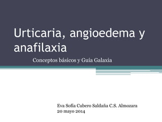 Urticaria, angioedema y
anafilaxia
Conceptos básicos y Guía Galaxia
Eva Sofía Cubero Saldaña C.S. Almozara
20 mayo 2014
 