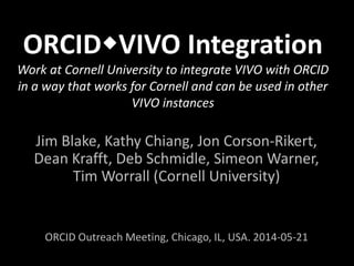 ORCIDVIVO Integration
Work at Cornell University to integrate VIVO with ORCID
in a way that works for Cornell and can be used in other
VIVO instances
Jim Blake, Kathy Chiang, Jon Corson-Rikert,
Dean Krafft, Deb Schmidle, Simeon Warner,
Tim Worrall (Cornell University)
Work as part of the ORCID Alfred P. Sloan Foundation-funded
Adoption and Integration Program
Outreach Meeting, Chicago, IL, USA. 2014-05-21
 