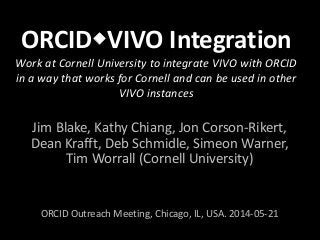 ORCIDVIVO Integration
Work at Cornell University to integrate VIVO with ORCID
in a way that works for Cornell and can be used in other
VIVO instances
Jim Blake, Kathy Chiang, Jon Corson-Rikert,
Dean Krafft, Deb Schmidle, Simeon Warner,
Tim Worrall (Cornell University)
ORCID Outreach Meeting, Chicago, IL, USA. 2014-05-21
 