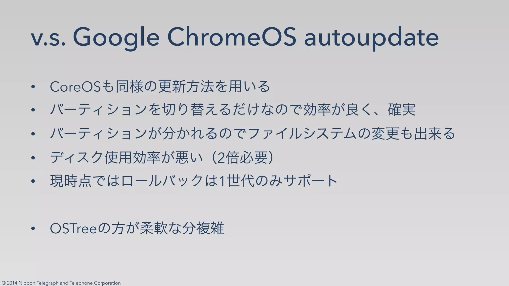 © 2014 Nippon Telegraph and Telephone Corporation
v.s. Google ChromeOS autoupdate
•! CoreOS✄ ✁✂☎✆✝✞✟✠✡☛
•! ☞✌✍✎✏✑✒✟✓✔✕✖☛✗✘✙✂✚✛✜✢✣✤✥✦✧
•! ☞✌✍✎✏✑✒✢★✩✪☛✂✚✫✬✭✮✏✯✍✰✂✱☎✄✲✳☛
•! ✴✎✯✵✶✠✛✜✢✷✡✸2✹✺✻✼
•! ✽✾✿✚❀❁✌✮❂❃✵❀1❄❅✂❆❇❈✌❉
•! OSTree✂✝✢❊❋✙★●❍
 