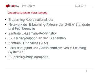 Organisatorische Verankerung
• E-Learning Koordinationskreis
• Netzwerk der E-Learning-Akteure der DHBW Standorte
und Fachbereiche
• Zentrale E-Learning-Koordination
• E-Learning-Support an den Standorten
• Zentrale IT Services (VRZ)
• Lokaler Support und Administratoren von E-Learning-
Systemen
• E-Learning-Projektgruppen
23.05.2014
9
 