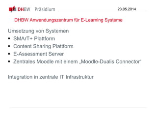 DHBW Anwendungszentrum für E-Learning Systeme
Umsetzung von Systemen
 SMArT+ Plattform
 Content Sharing Plattform
 E-Assessment Server
 Zentrales Moodle mit einem „Moodle-Dualis Connector“
Integration in zentrale IT Infrastruktur
23.05.2014
 
