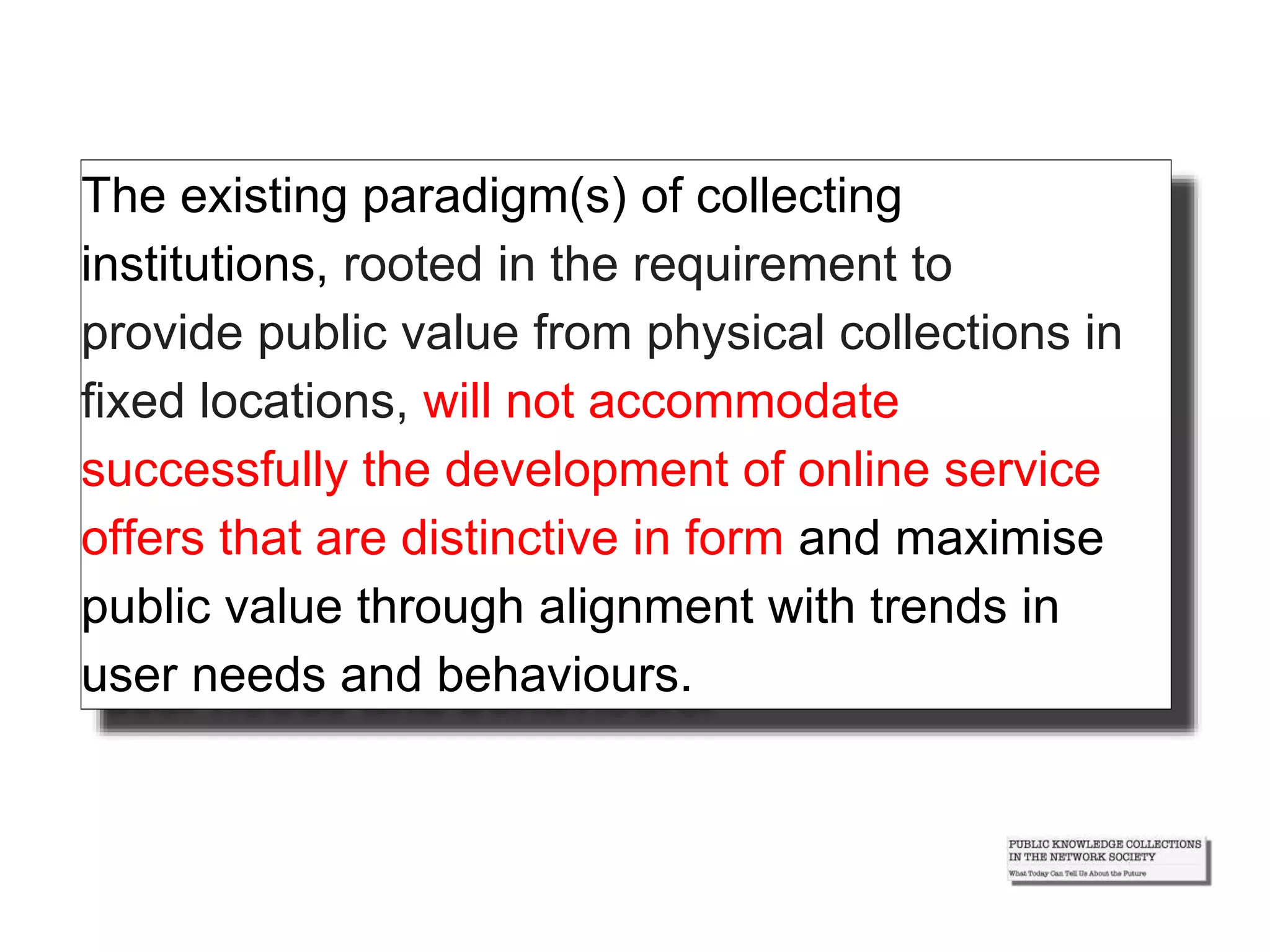 The existing paradigm(s) of collecting
institutions, rooted in the requirement to
provide public value from physical collections in
fixed locations, will not accommodate
successfully the development of online service
offers that are distinctive in form and maximise
public value through alignment with trends in
user needs and behaviours.
 