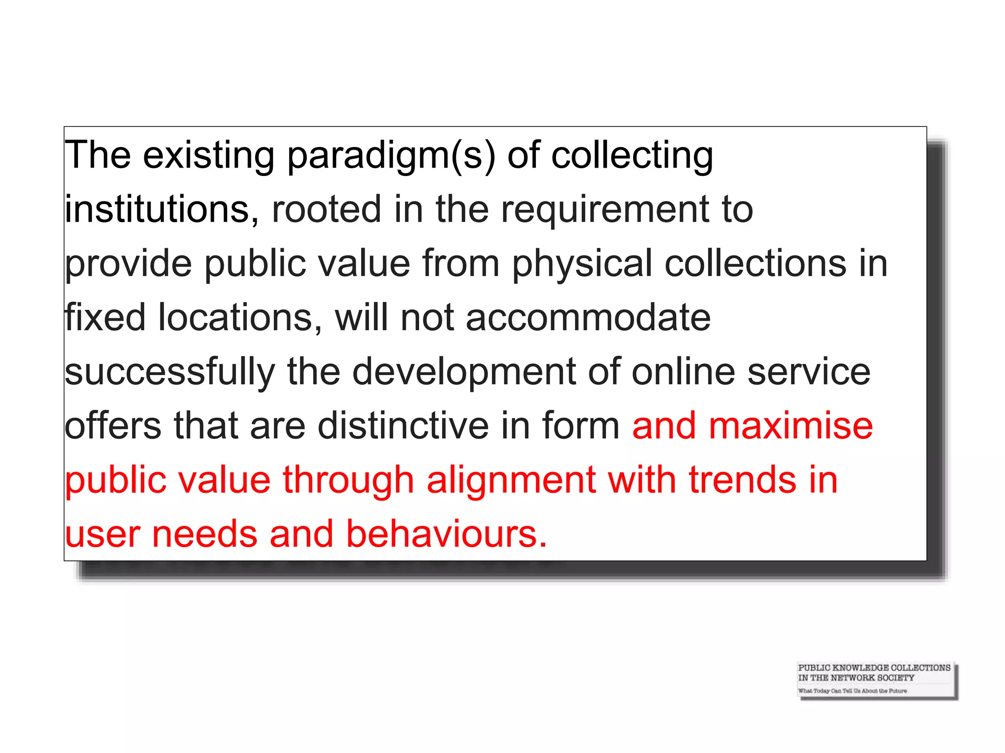 The existing paradigm(s) of collecting
institutions, rooted in the requirement to
provide public value from physical collections in
fixed locations, will not accommodate
successfully the development of online service
offers that are distinctive in form and maximise
public value through alignment with trends in
user needs and behaviours.
 
