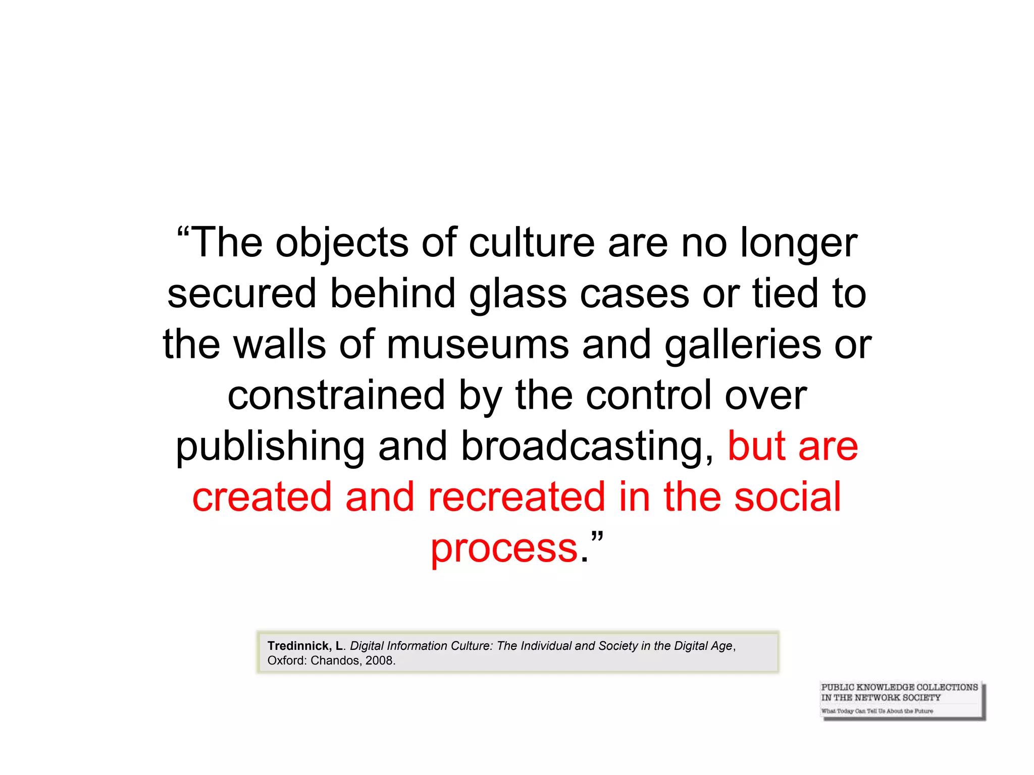 “The objects of culture are no longer
secured behind glass cases or tied to
the walls of museums and galleries or
constrained by the control over
publishing and broadcasting, but are
created and recreated in the social
process.”
Tredinnick, L. Digital Information Culture: The Individual and Society in the Digital Age,
Oxford: Chandos, 2008.
 