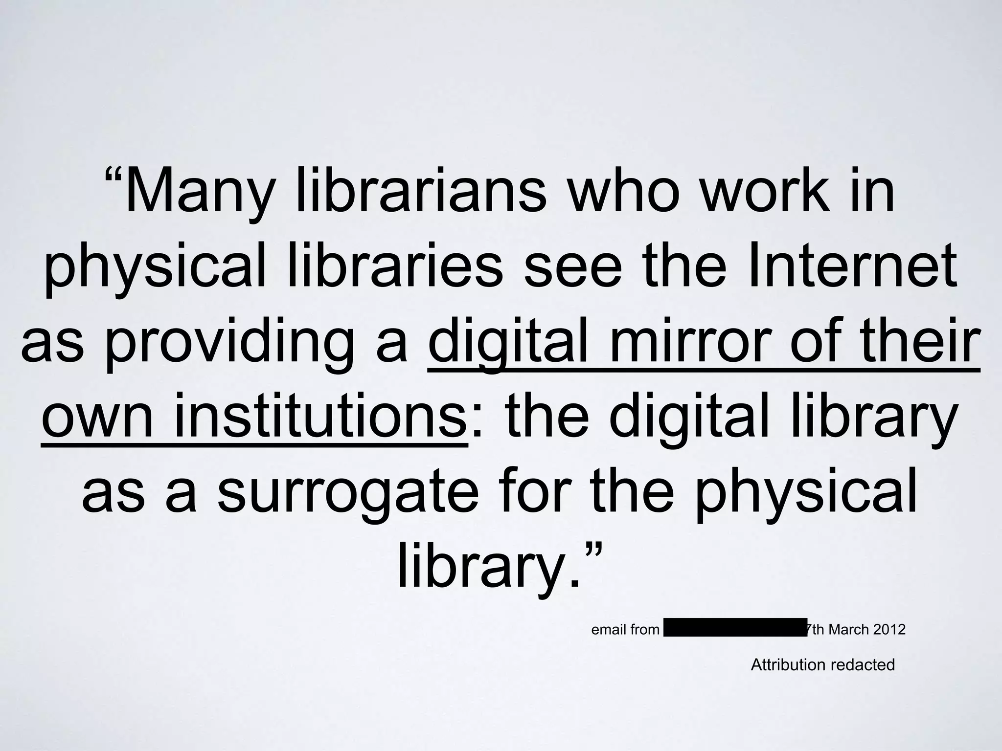 “Many librarians who work in
physical libraries see the Internet
as providing a digital mirror of their
own institutions: the digital library
as a surrogate for the physical
library.”
Attribution redacted
email from xxxxxxxxxxxxxxxxxx, 7th March 2012
 