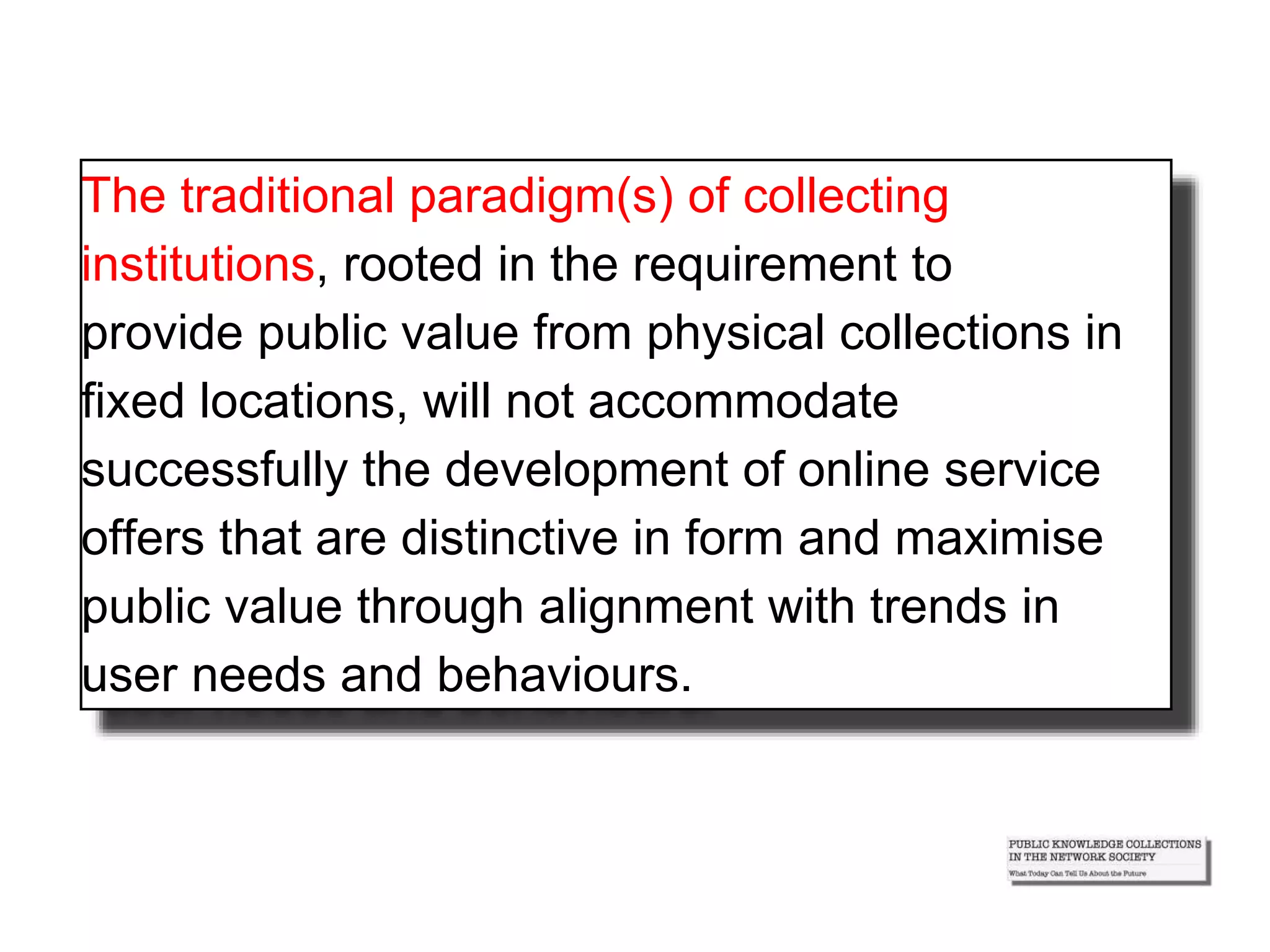 The traditional paradigm(s) of collecting
institutions, rooted in the requirement to
provide public value from physical collections in
fixed locations, will not accommodate
successfully the development of online service
offers that are distinctive in form and maximise
public value through alignment with trends in
user needs and behaviours.
 