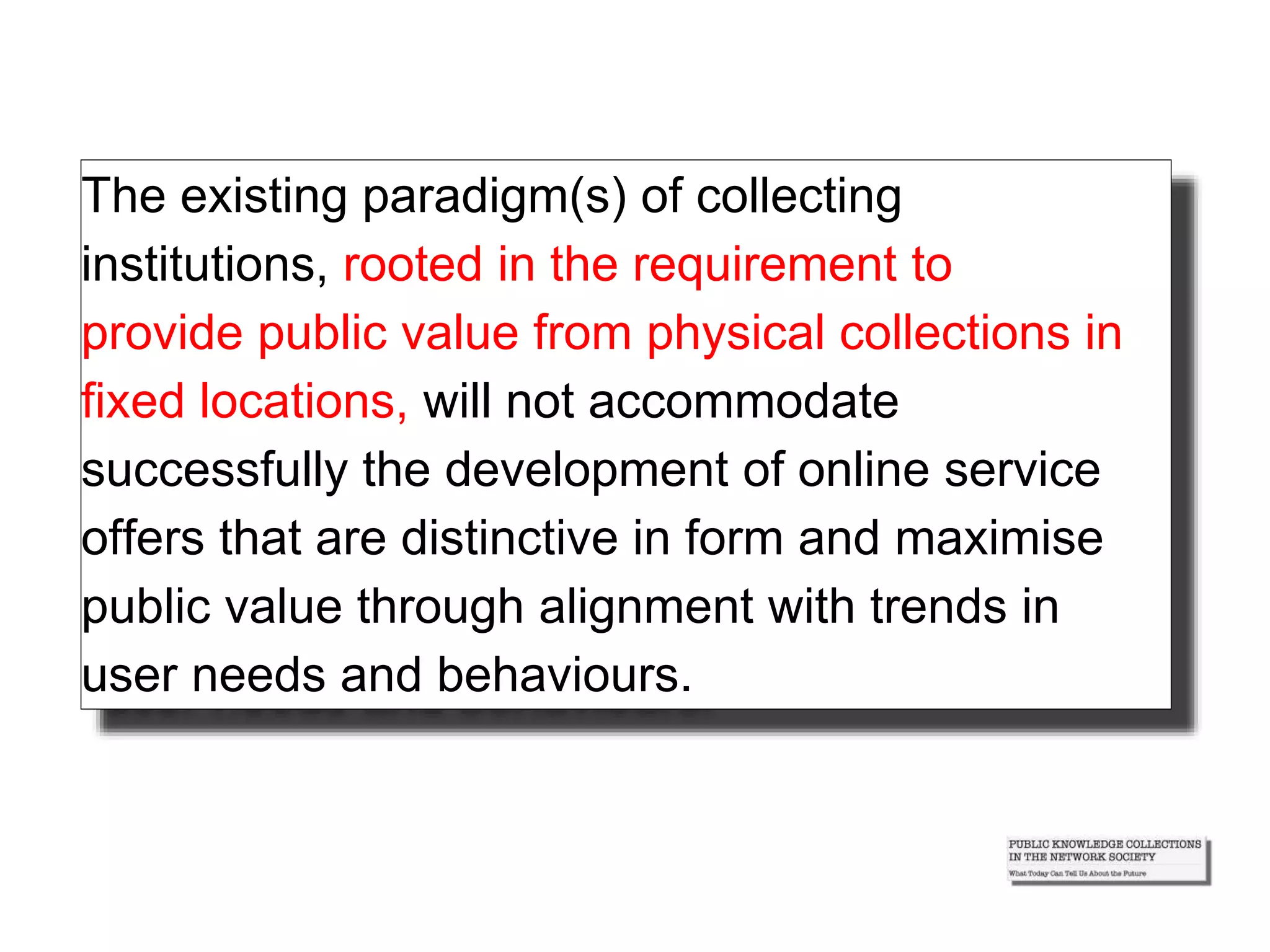The existing paradigm(s) of collecting
institutions, rooted in the requirement to
provide public value from physical collections in
fixed locations, will not accommodate
successfully the development of online service
offers that are distinctive in form and maximise
public value through alignment with trends in
user needs and behaviours.
 
