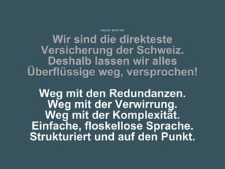 UNSER MANTRA
Wir sind die direkteste
Versicherung der Schweiz.
Deshalb lassen wir alles
Überflüssige weg, versprochen!
Weg mit den Redundanzen.
Weg mit der Verwirrung.
Weg mit der Komplexität.
Einfache, floskellose Sprache.
Strukturiert und auf den Punkt.
 