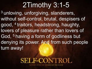 2Timothy 3:1-5
3 unloving, unforgiving, slanderers,
without self-control, brutal, despisers of
good, 4 traitors, headstrong, haughty,
lovers of pleasure rather than lovers of
God, 5 having a form of godliness but
denying its power. And from such people
turn away!
 