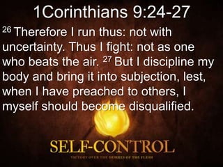 1Corinthians 9:24-27
26 Therefore I run thus: not with
uncertainty. Thus I fight: not as one
who beats the air. 27 But I discipline my
body and bring it into subjection, lest,
when I have preached to others, I
myself should become disqualified.
 